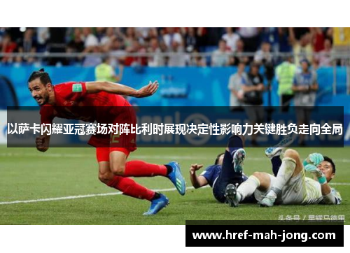 以萨卡闪耀亚冠赛场对阵比利时展现决定性影响力关键胜负走向全局