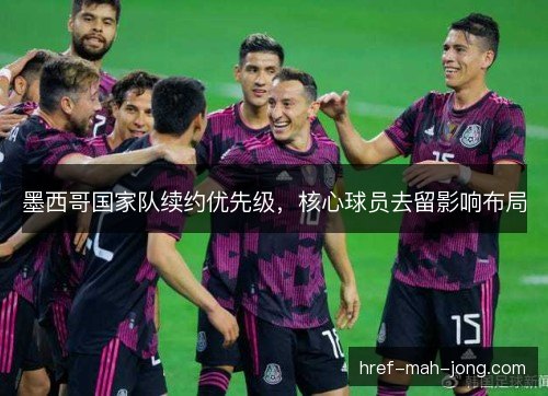 墨西哥国家队续约优先级,核心球员去留影响布局 墨西哥国家队续约优先级,核心球员去留影响布局